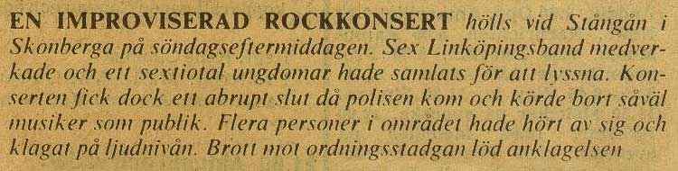 An improvised rock concert was held at Stångån in Skonberga on Sunday afternoon. Six Linkoping bands participated and about sixty youngsters were gathered to listen. The concert was abruptly ended when the police came and pushed away musicans and audience. Several persons in the area had complained on the sound level. Violation of the act of order was the charge.